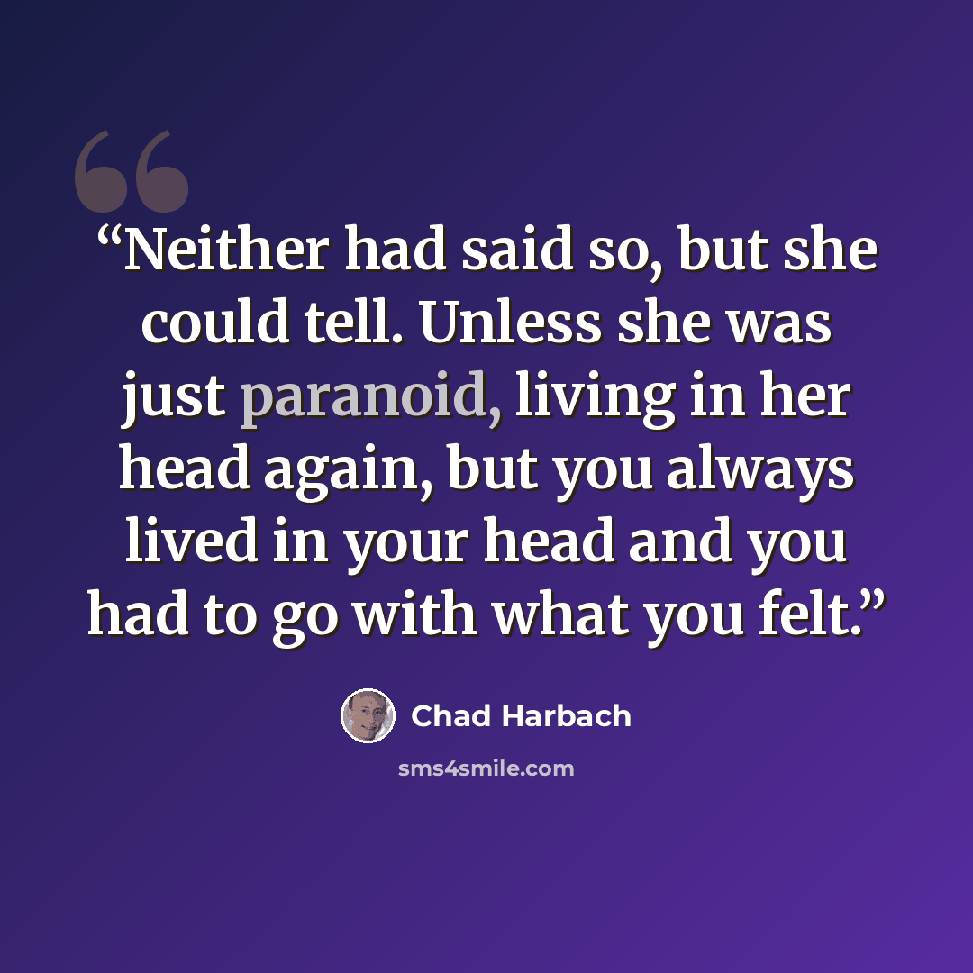 “Neither had said so, but she could tell. Unless she was just paranoid, living in her head again, but you always lived in your head and you had to go with what you felt.” quote by Chad Harbach