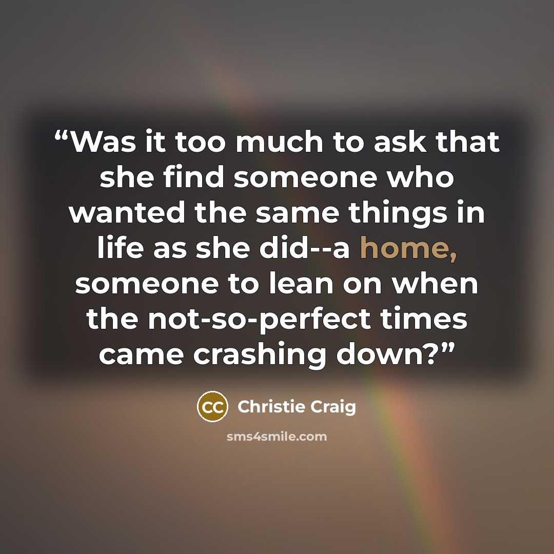 “Was it too much to ask that she find someone who wanted the same things in life as she did--a home, someone to lean on when the not-so-perfect times came crashing down?” quote by Christie Craig