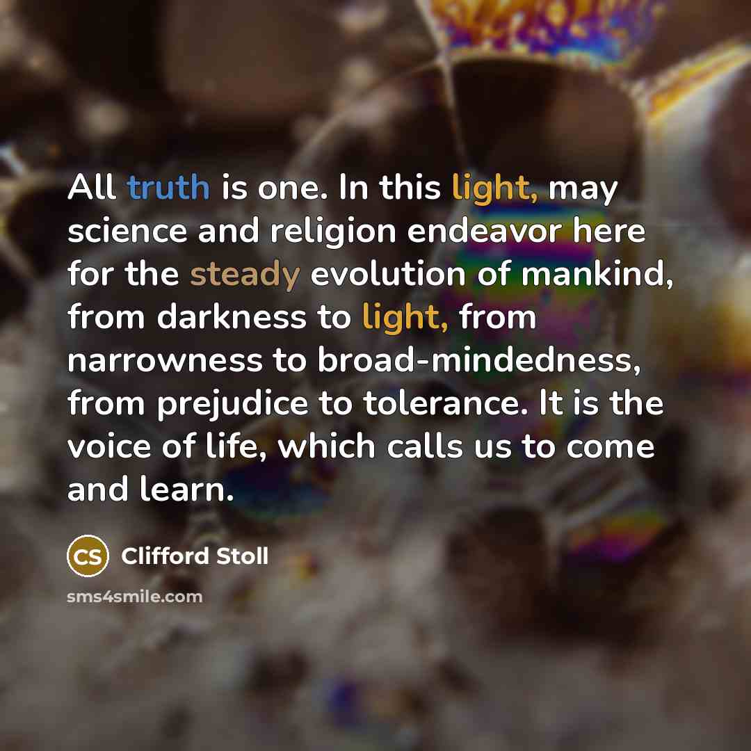 “All truth is one. In this light, may science and religion endeavor here for the steady evolution of mankind, from darkness to light, from narrowness to broad-mindedness, from prejudice to tolerance. It is the voice of life, which calls us to come and learn.” quote by Clifford Stoll