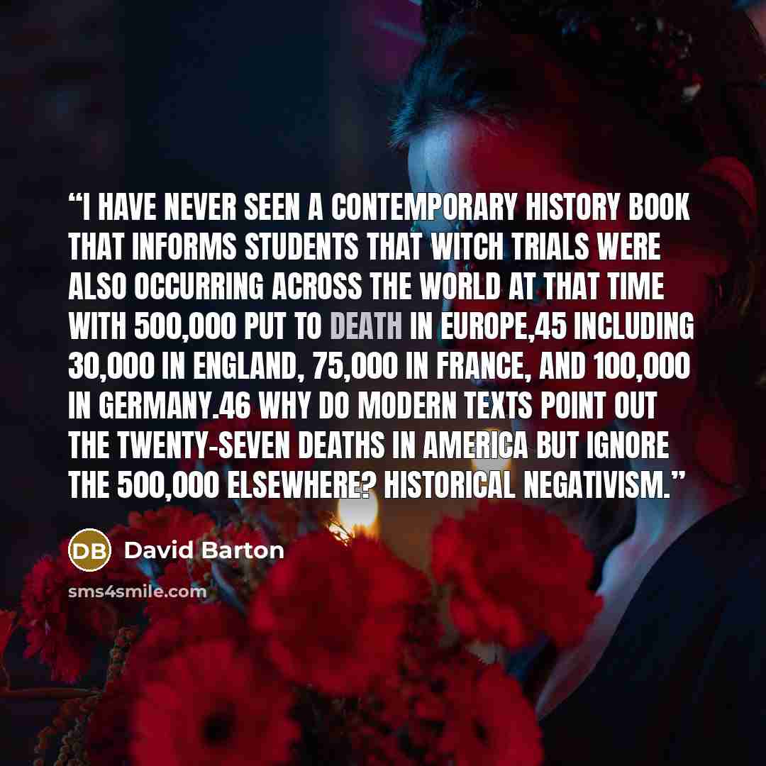 “I have never seen a contemporary history book that informs students that witch trials were also occurring across the world at that time with 500,000 put to death in Europe,45 including 30,000 in England, 75,000 in France, and 100,000 in Germany.46 Why do modern texts point out the twenty-seven…” quote by David Barton