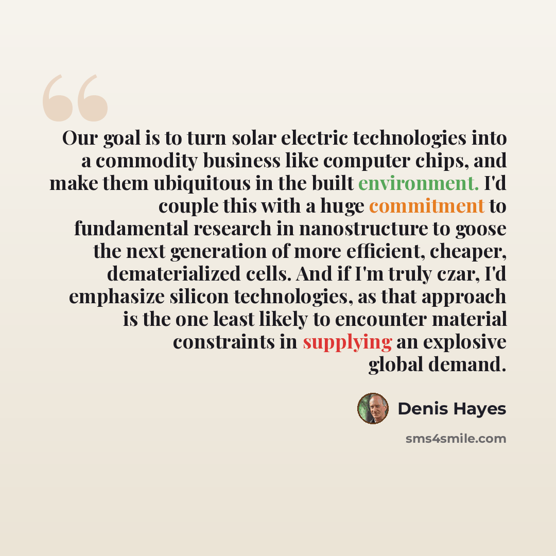“Our goal is to turn solar electric technologies into a commodity business like computer chips, and make them ubiquitous in the built environment. I'd couple this with a huge commitment to fundamental research in nanostructure to goose the next generation of more efficient, cheaper, dematerialized…” quote by Denis Hayes