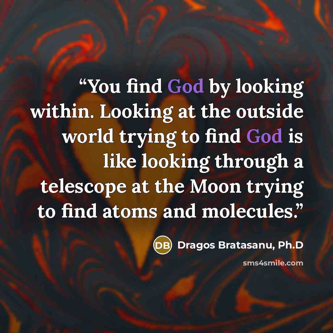 “You find God by looking within. Looking at the outside world trying to find God is like looking through a telescope at the Moon trying to find atoms and molecules.” quote by Dragos Bratasanu, Ph.D