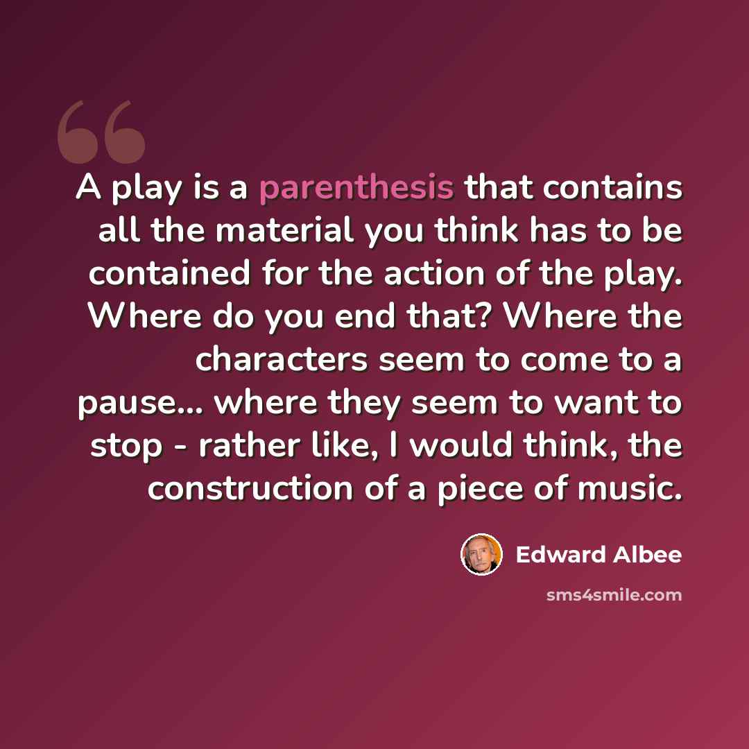 “A play is a parenthesis that contains all the material you think has to be contained for the action of the play. Where do you end that? Where the characters seem to come to a pause... where they seem to want to stop - rather like, I would think, the construction of a piece of music.” quote by Edward Albee