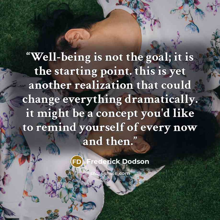 “Well-being is not the goal; it is the starting point. this is yet another realization that could change everything dramatically. it might be a concept you'd like to remind yourself of every now and then.” quote by Frederick Dodson