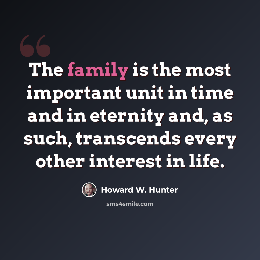 “The family is the most important unit in time and in eternity and, as such, transcends every other interest in life.” quote by Howard W. Hunter