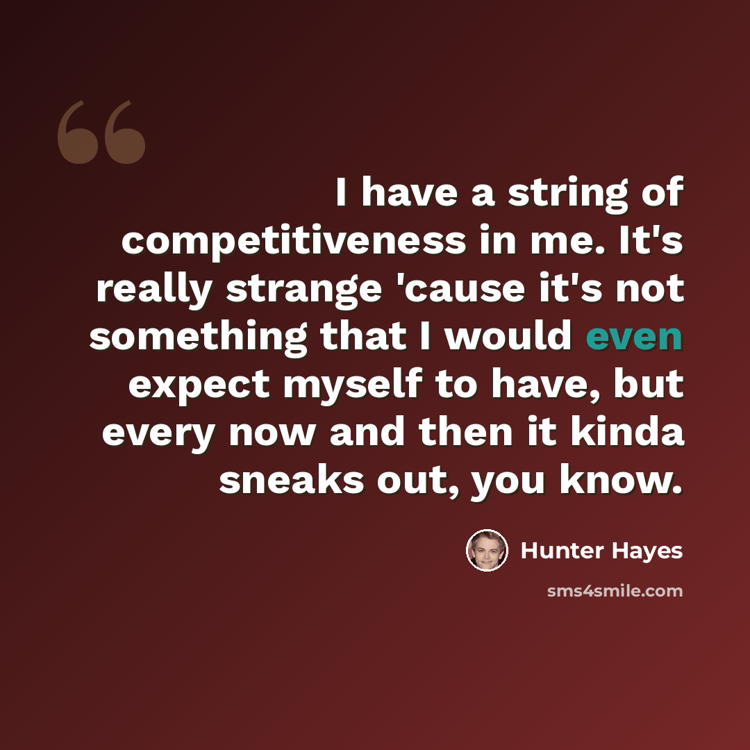“I have a string of competitiveness in me. It's really strange 'cause it's not something that I would even expect myself to have, but every now and then it kinda sneaks out, you know.” quote by Hunter Hayes
