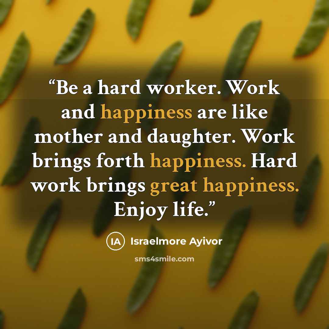 “Be a hard worker. Work and happiness are like mother and daughter. Work brings forth happiness. Hard work brings great happiness. Enjoy life.” quote by Israelmore Ayivor