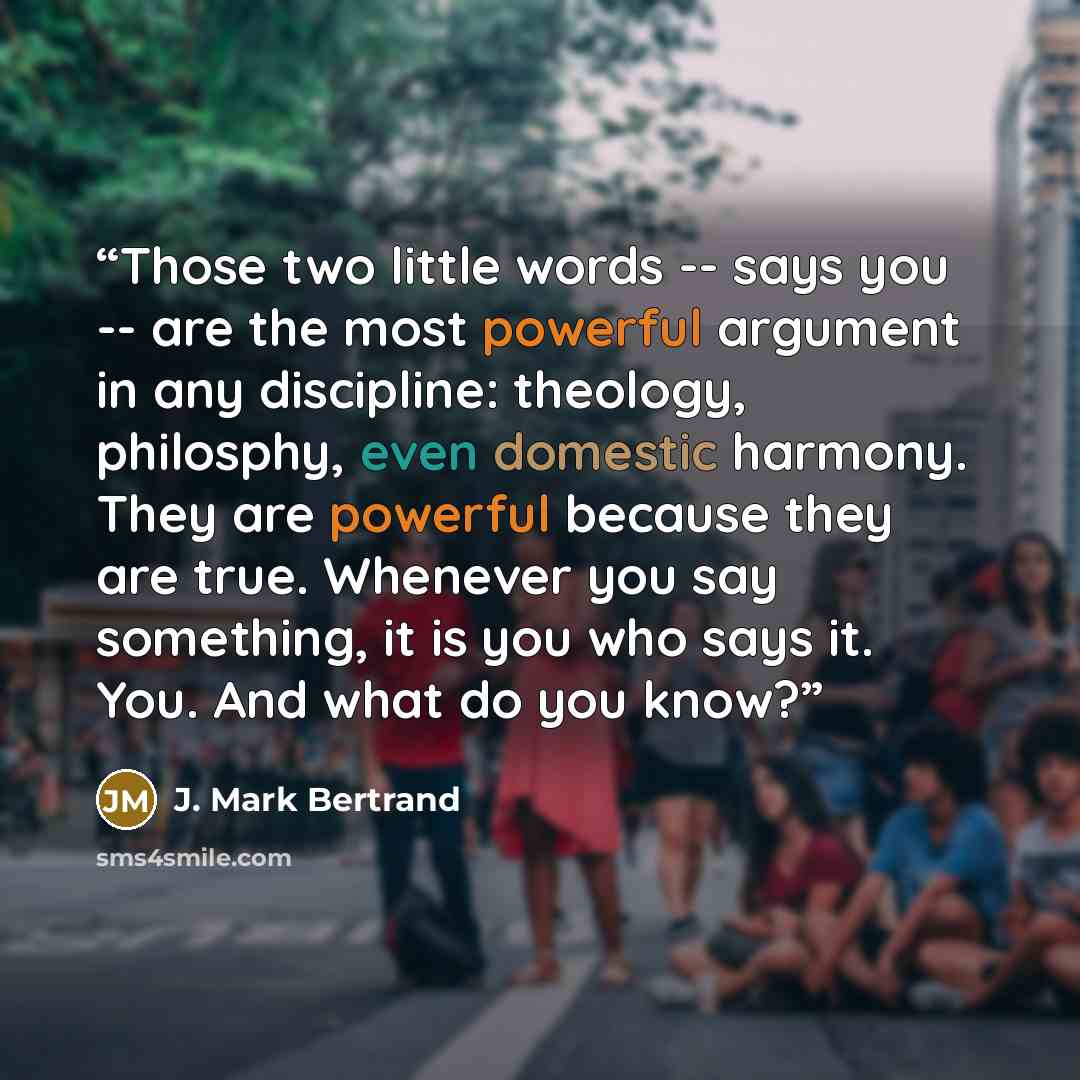 “Those two little words -- says you -- are the most powerful argument in any discipline: theology, philosphy, even domestic harmony. They are powerful because they are true. Whenever you say something, it is you who says it. You. And what do you know?” quote by J. Mark Bertrand