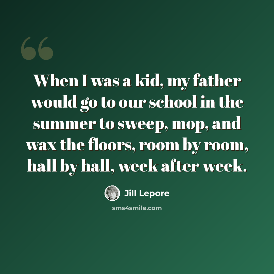 “When I was a kid, my father would go to our school in the summer to sweep, mop, and wax the floors, room by room, hall by hall, week after week.” quote by Jill Lepore