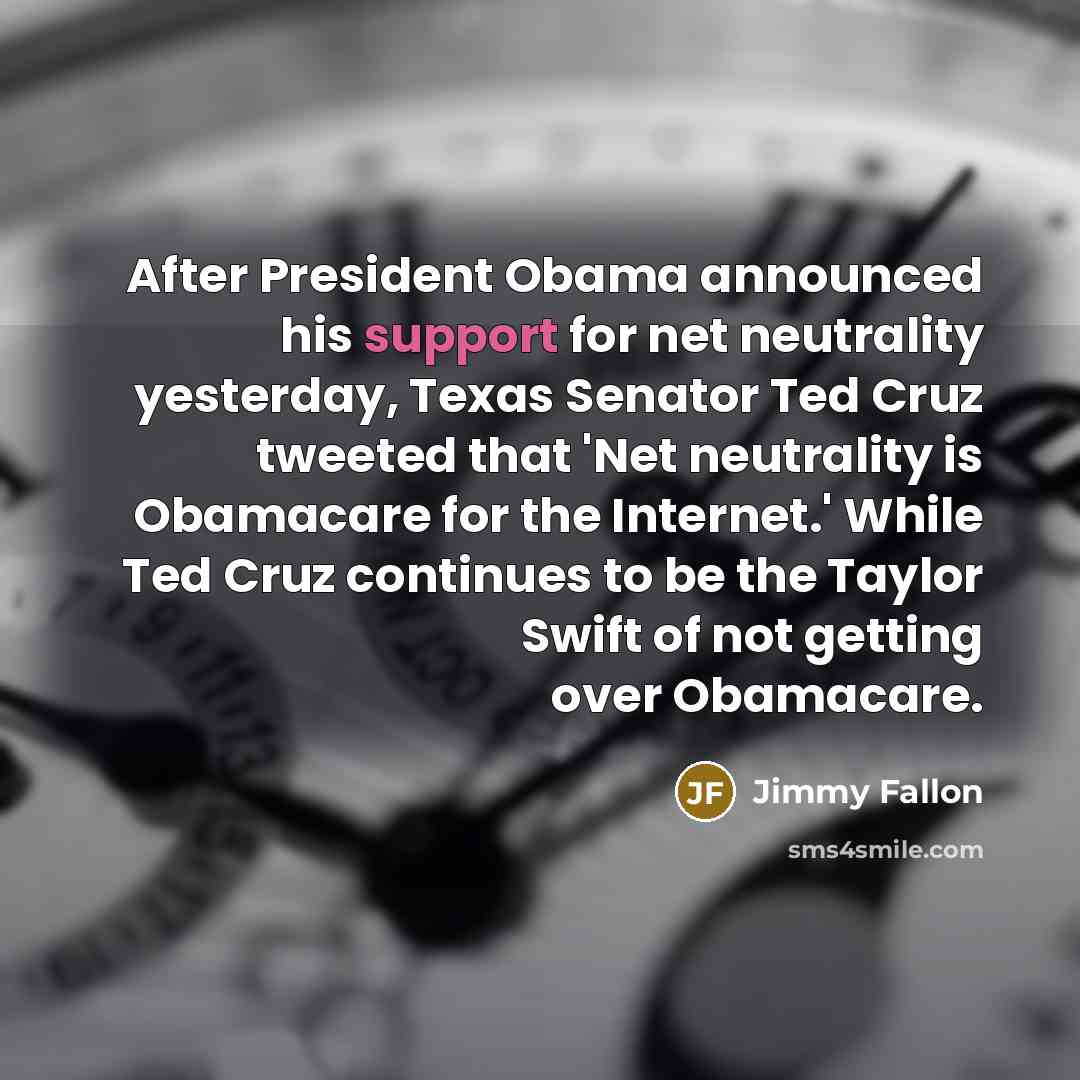 “After President Obama announced his support for net neutrality yesterday, Texas Senator Ted Cruz tweeted that 'Net neutrality is Obamacare for the Internet.' While Ted Cruz continues to be the Taylor Swift of not getting over Obamacare.” quote by Jimmy Fallon