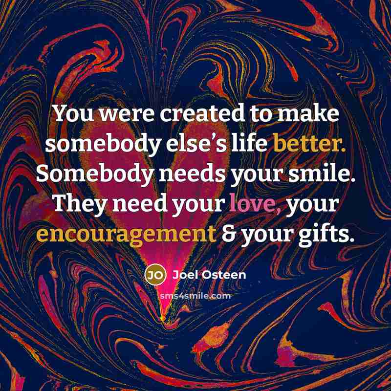 “You were created to make somebody else’s life better. Somebody needs your smile. They need your love, your encouragement & your gifts.” quote by Joel Osteen