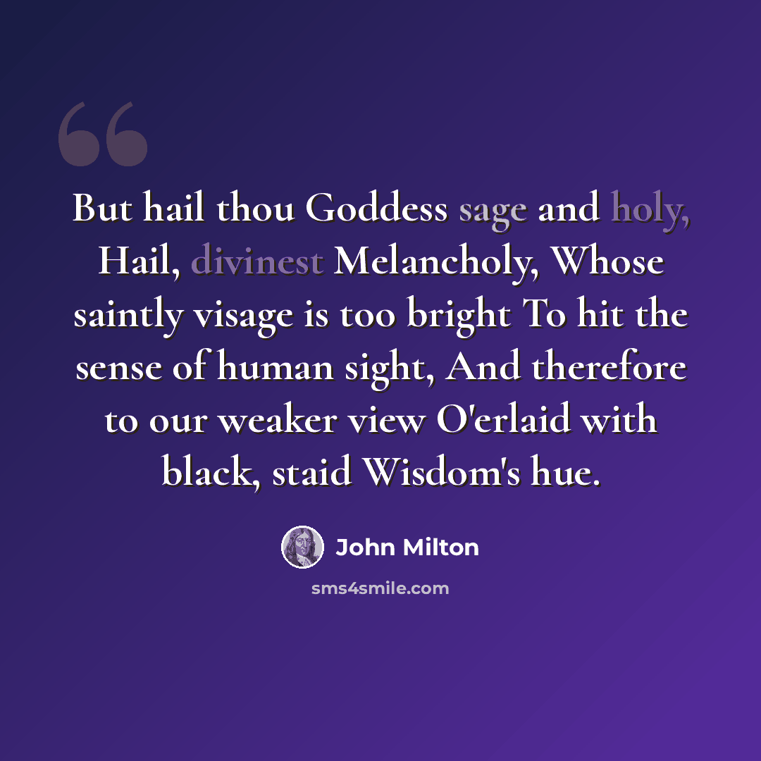 “But hail thou Goddess sage and holy, Hail, divinest Melancholy, Whose saintly visage is too bright To hit the sense of human sight, And therefore to our weaker view O'erlaid with black, staid Wisdom's hue.” quote by John Milton