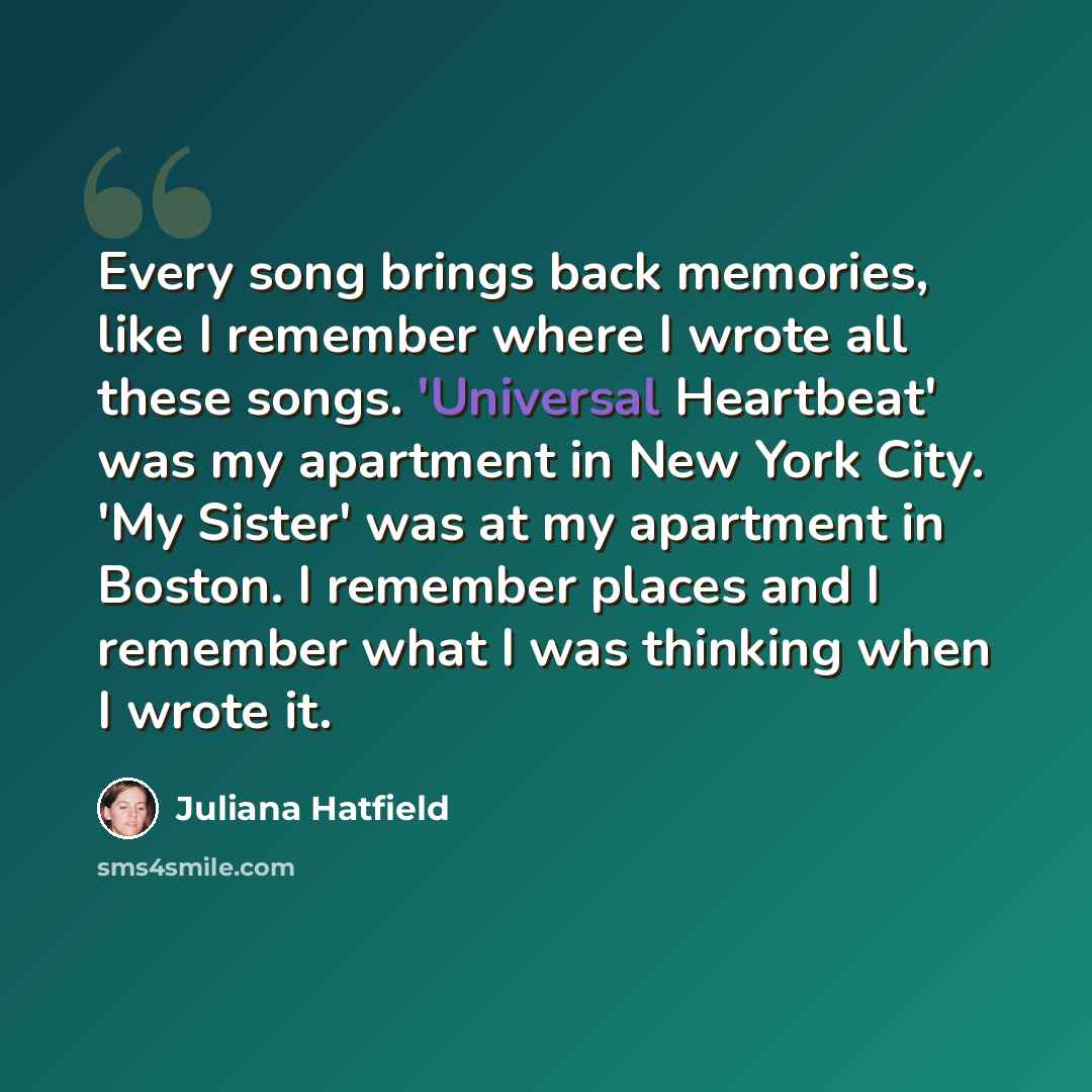 “Every song brings back memories, like I remember where I wrote all these songs. 'Universal Heartbeat' was my apartment in New York City. 'My Sister' was at my apartment in Boston. I remember places and I remember what I was thinking when I wrote it.” quote by Juliana Hatfield