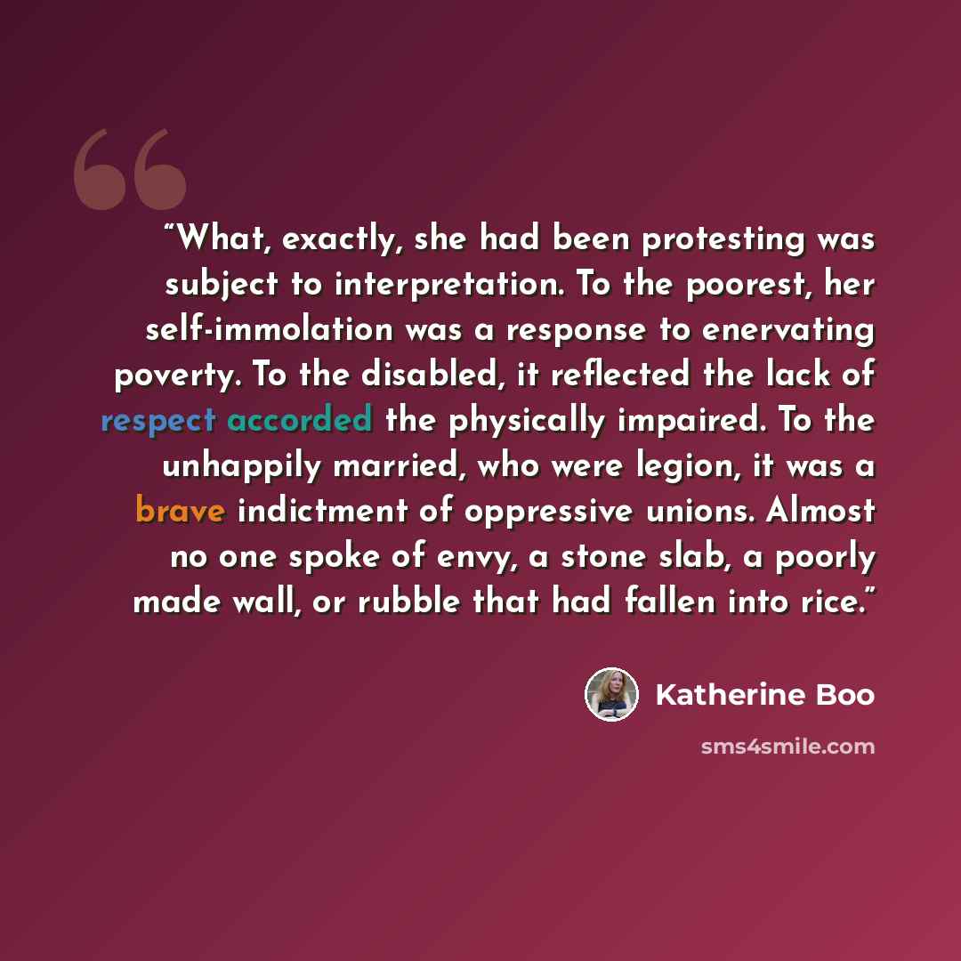 “What, exactly, she had been protesting was subject to interpretation. To the poorest, her self-immolation was a response to enervating poverty. To the disabled, it reflected the lack of respect accorded the physically impaired. To the unhappily married, who were legion, it was a brave indictment…” quote by Katherine Boo