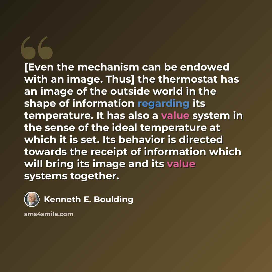 “[Even the mechanism can be endowed with an image. Thus] the thermostat has an image of the outside world in the shape of information regarding its temperature. It has also a value system in the sense of the ideal temperature at which it is set. Its behavior is directed towards the receipt of…” quote by Kenneth E. Boulding