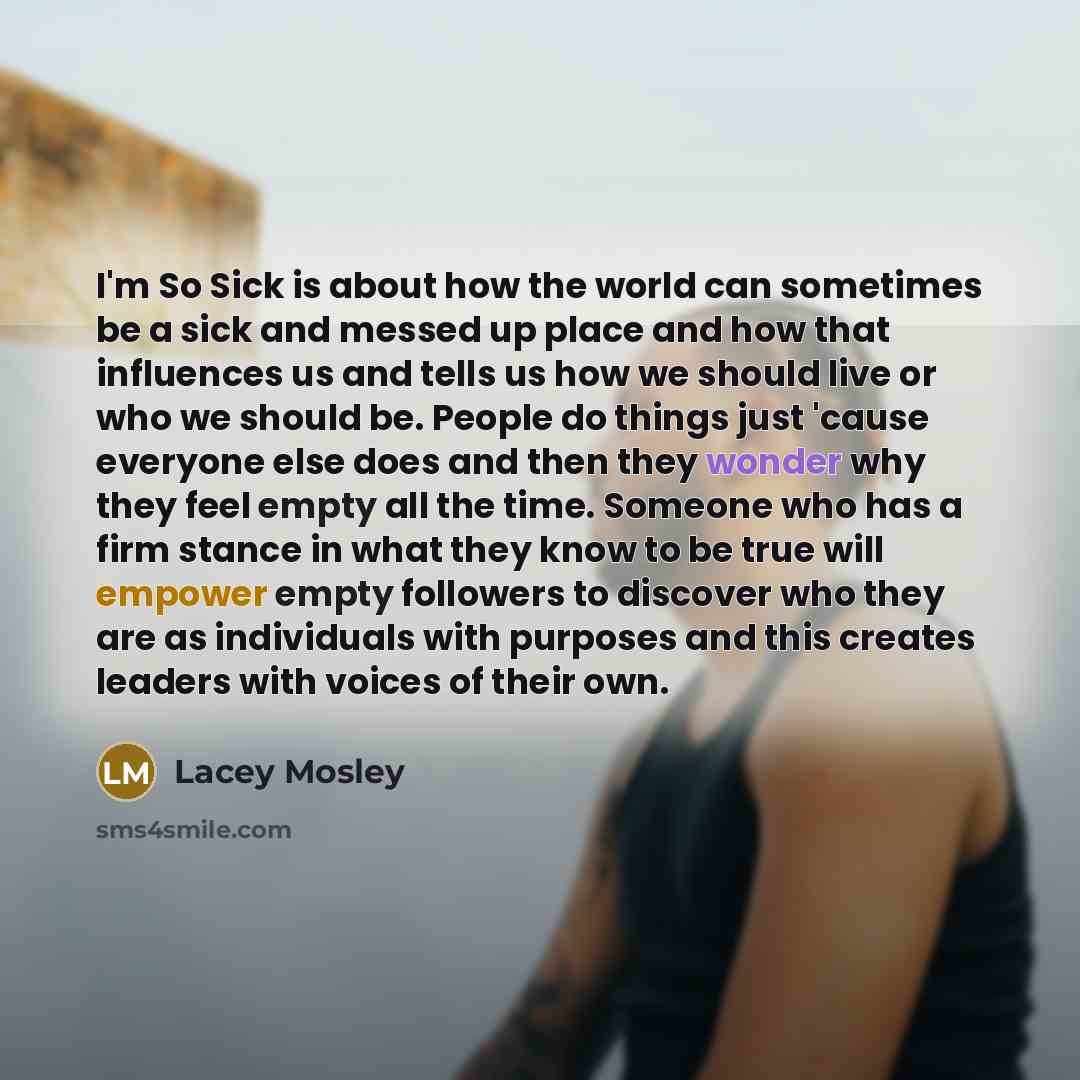“I'm So Sick is about how the world can sometimes be a sick and messed up place and how that influences us and tells us how we should live or who we should be. People do things just 'cause everyone else does and then they wonder why they feel empty all the time. Someone who has a firm stance in…” quote by Lacey Mosley