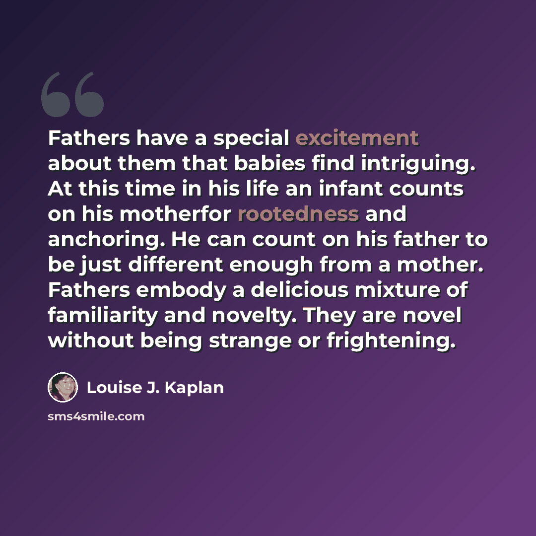 “Fathers have a special excitement about them that babies find intriguing. At this time in his life an infant counts on his motherfor rootedness and anchoring. He can count on his father to be just different enough from a mother. Fathers embody a delicious mixture of familiarity and novelty. They…” quote by Louise J. Kaplan