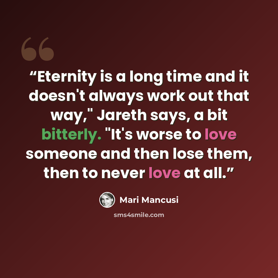 “Eternity is a long time and it doesn't always work out that way," Jareth says, a bit bitterly. "It's worse to love someone and then lose them, then to never love at all.” quote by Mari Mancusi