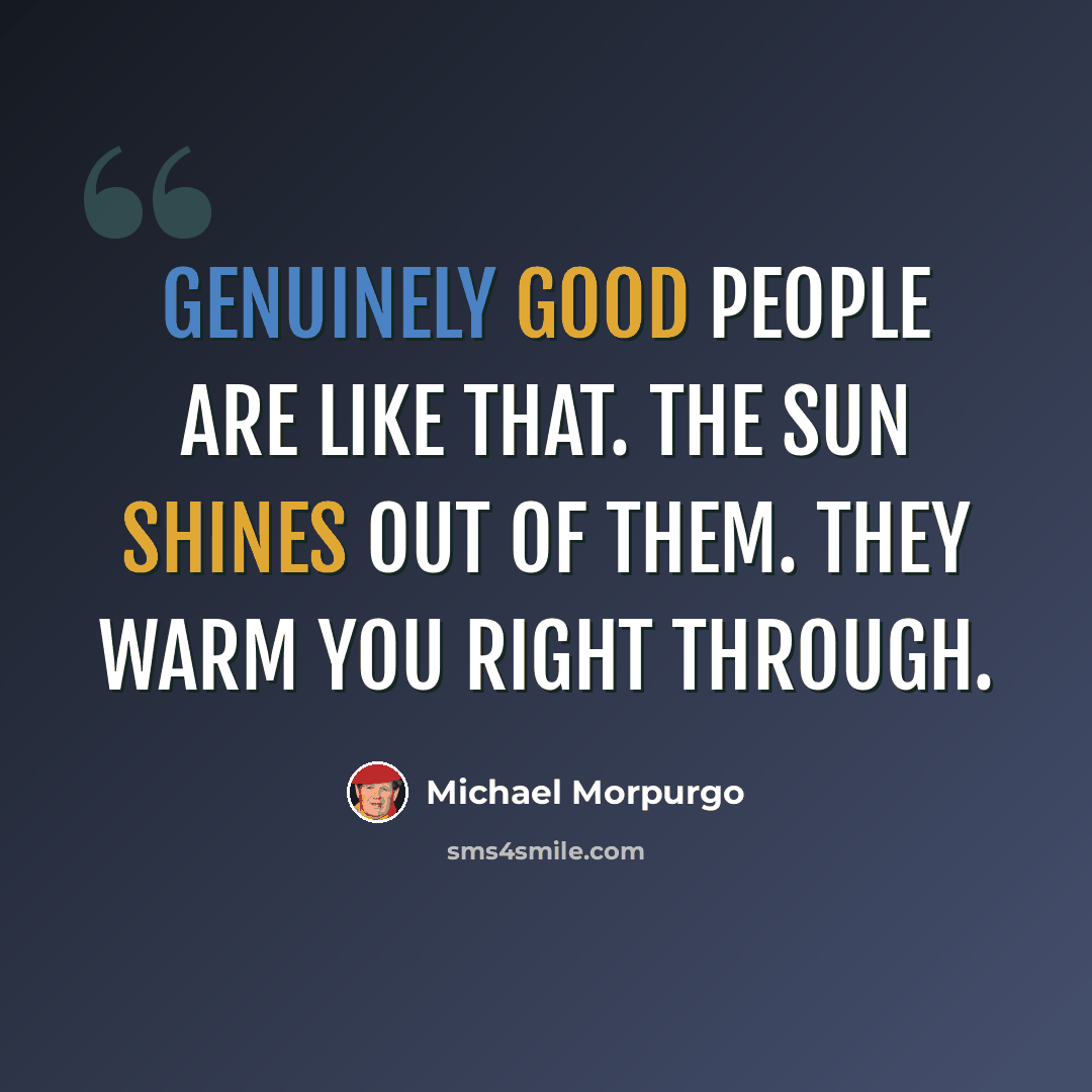 “Genuinely good people are like that. The sun shines out of them. They warm you right through.” quote by Michael Morpurgo