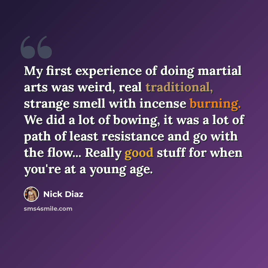 “My first experience of doing martial arts was weird, real traditional, strange smell with incense burning. We did a lot of bowing, it was a lot of path of least resistance and go with the flow... Really good stuff for when you're at a young age.” quote by Nick Diaz