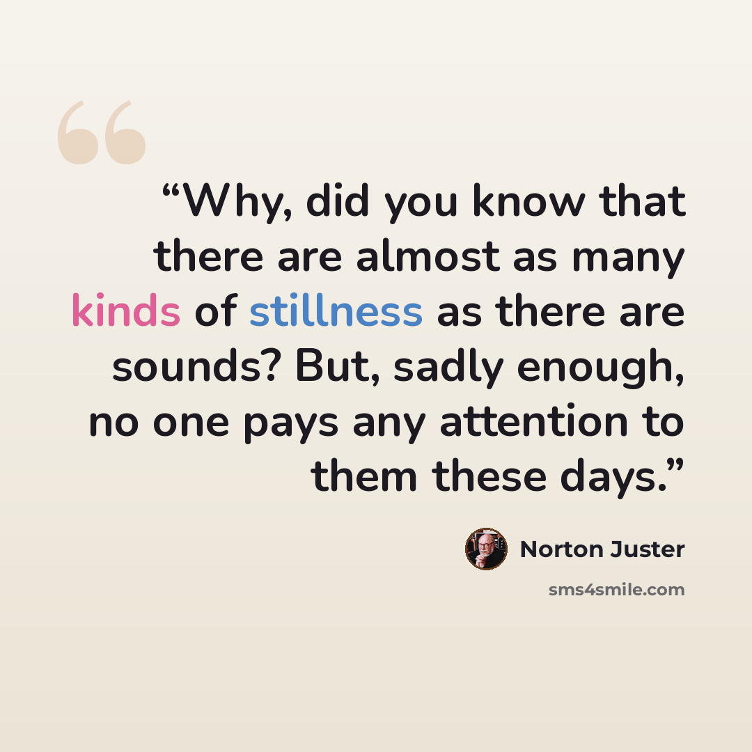 “Why, did you know that there are almost as many kinds of stillness as there are sounds? But, sadly enough, no one pays any attention to them these days.” quote by Norton Juster
