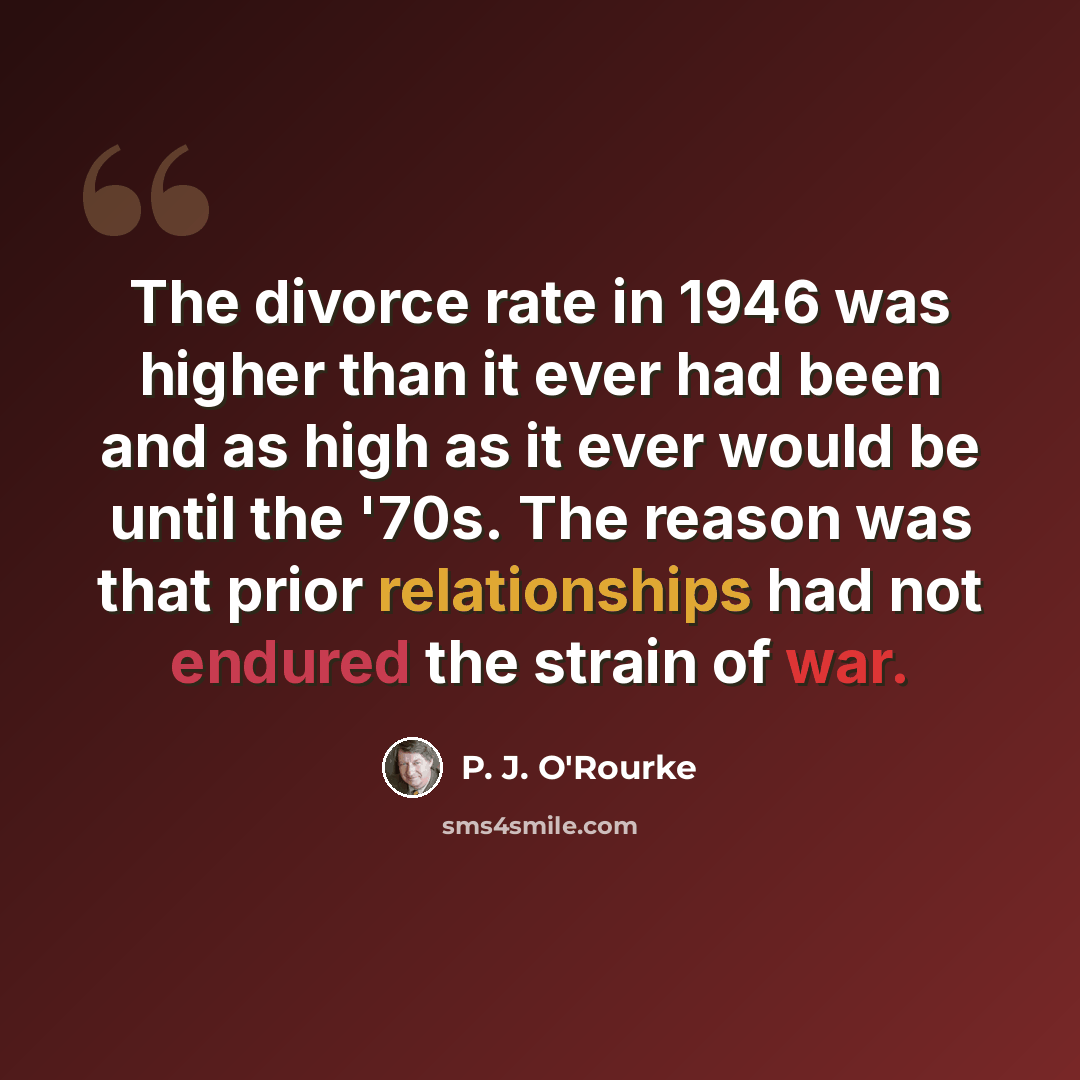 “The divorce rate in 1946 was higher than it ever had been and as high as it ever would be until the '70s. The reason was that prior relationships had not endured the strain of war.” quote by P. J. O'Rourke