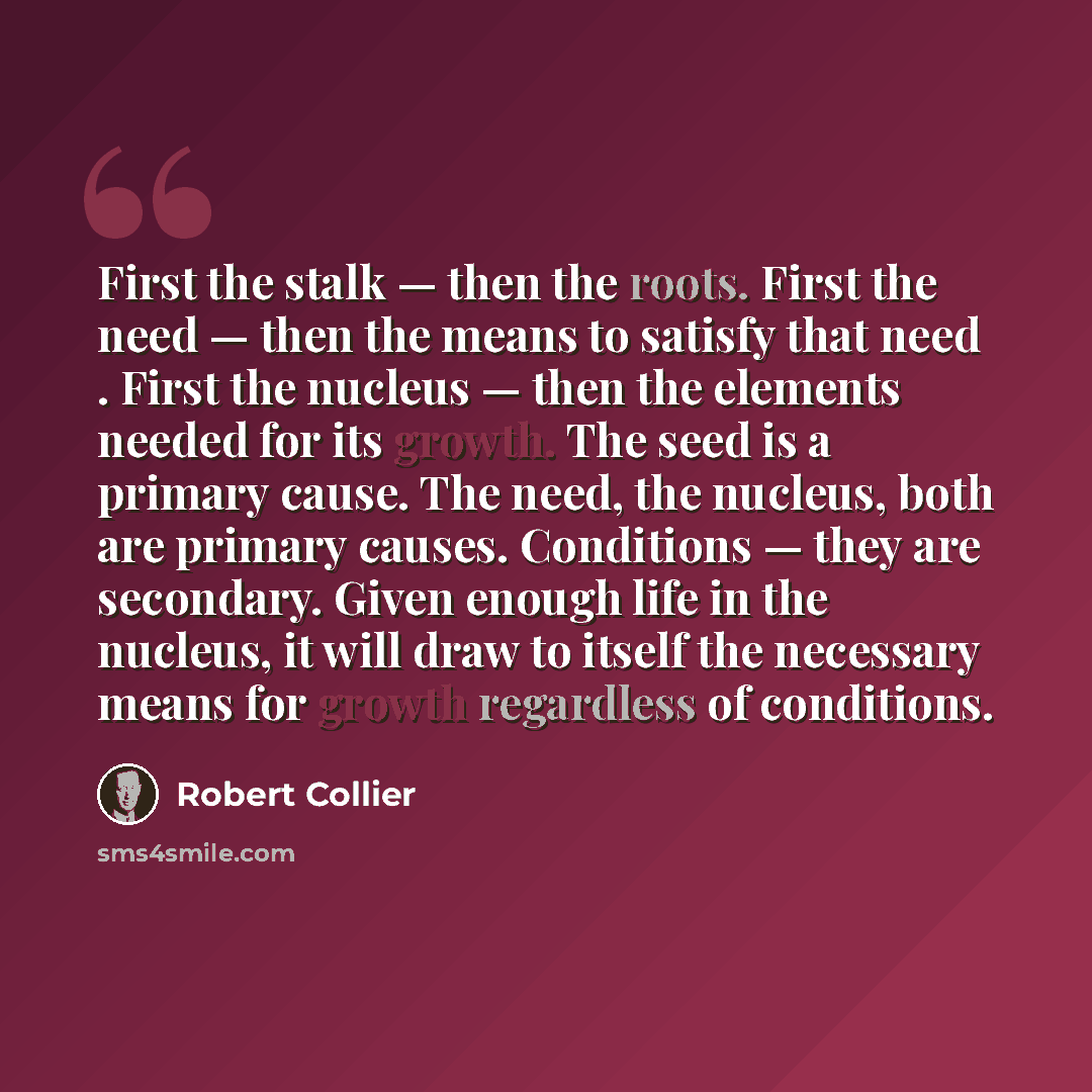 “First the stalk — then the roots. First the need — then the means to satisfy that need . First the nucleus — then the elements needed for its growth. The seed is a primary cause. The need, the nucleus, both are primary causes. Conditions — they are secondary. Given enough life in the nucleus, it…” quote by Robert Collier