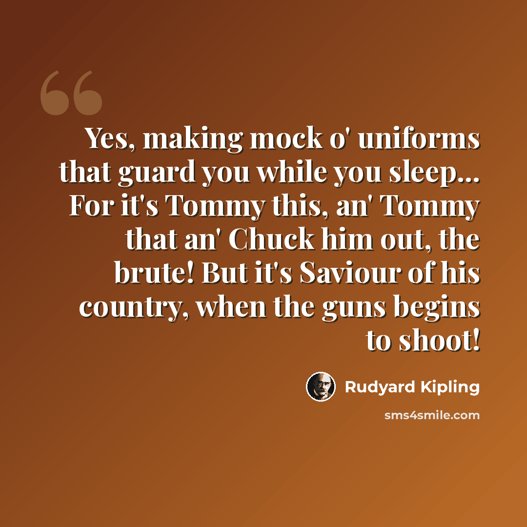 “Yes, making mock o' uniforms that guard you while you sleep... For it's Tommy this, an' Tommy that an' Chuck him out, the brute! But it's Saviour of his country, when the guns begins to shoot!” quote by Rudyard Kipling