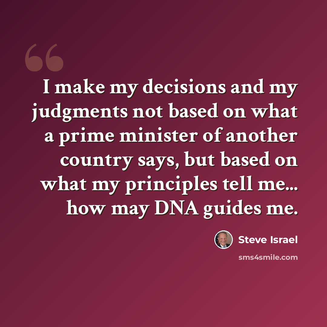 “I make my decisions and my judgments not based on what a prime minister of another country says, but based on what my principles tell me... how may DNA guides me.” quote by Steve Israel
