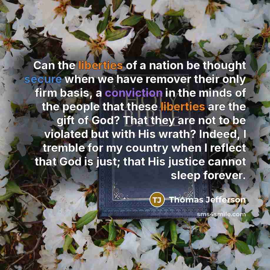 “Can the liberties of a nation be thought secure when we have remover their only firm basis, a conviction in the minds of the people that these liberties are the gift of God? That they are not to be violated but with His wrath? Indeed, I tremble for my country when I reflect that God is just; that…” quote by Thomas Jefferson