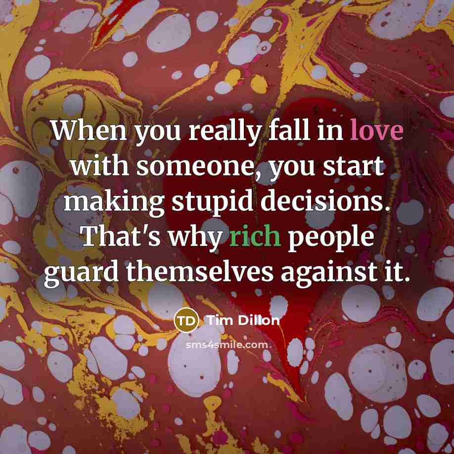 “When you really fall in love with someone, you start making stupid decisions. That's why rich people guard themselves against it.” quote by Tim Dillon