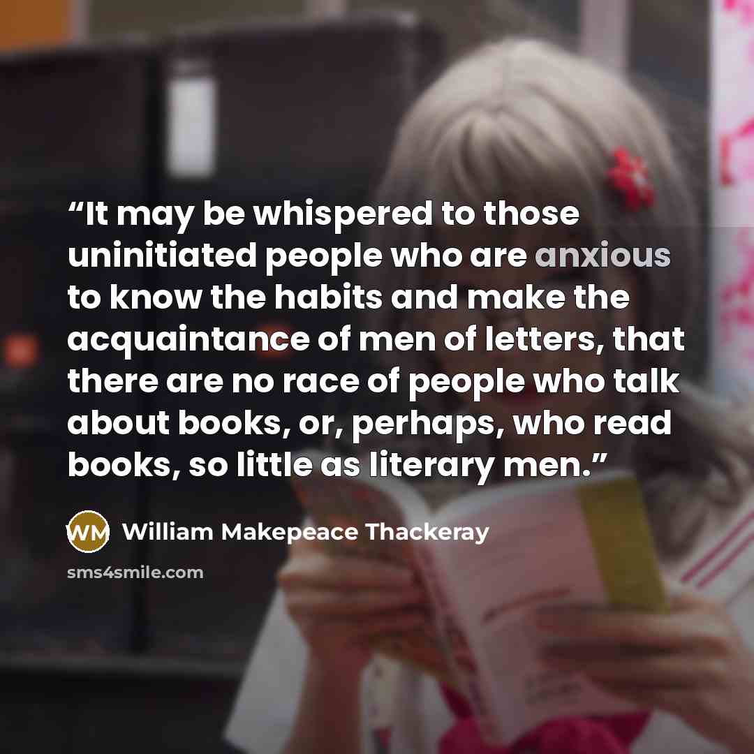 “It may be whispered to those uninitiated people who are anxious to know the habits and make the acquaintance of men of letters, that there are no race of people who talk about books, or, perhaps, who read books, so little as literary men.” quote by William Makepeace Thackeray