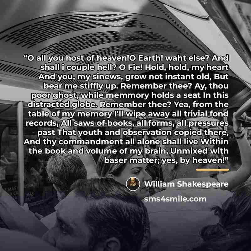 “O all you host of heaven!O Earth! waht else? And shall i couple hell? O Fie! Hold, hold, my heart And you, my sinews, grow not instant old, But bear me stiffly up. Remember thee? Ay, thou poor ghost, while memmory holds a seat In this distracted globe. Remember thee? Yea, from the table of my…” quote by William Shakespeare
