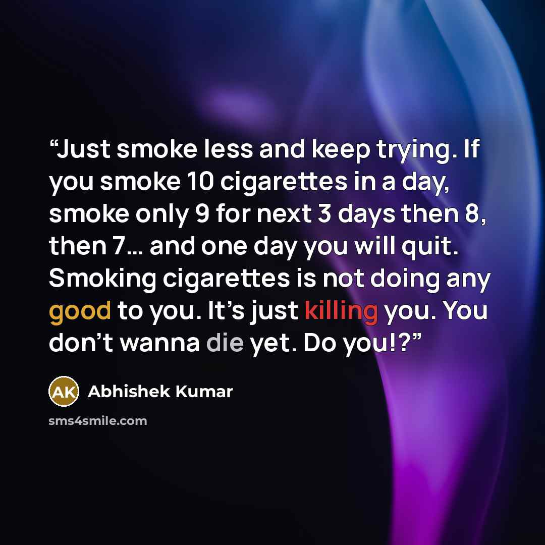 “Just smoke less and keep trying. If you smoke 10 cigarettes in a day, smoke only 9 for next 3 days then 8, then 7… and one day you will quit. Smoking cigarettes is not doing any good to you. It’s just killing you. You don’t wanna die yet. Do you!?” quote by Abhishek Kumar
