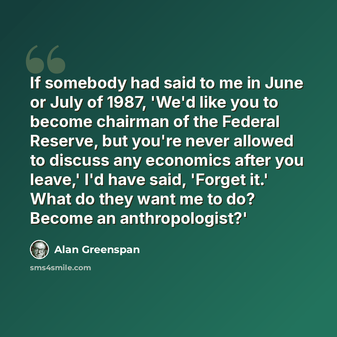 “If somebody had said to me in June or July of 1987, 'We'd like you to become chairman of the Federal Reserve, but you're never allowed to discuss any economics after you leave,' I'd have said, 'Forget it.' What do they want me to do? Become an anthropologist?'” quote by Alan Greenspan