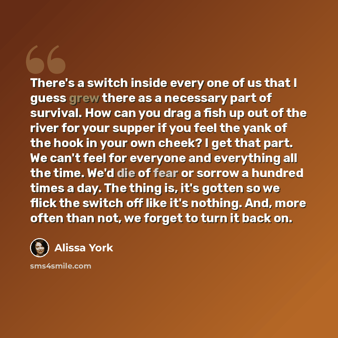 “There's a switch inside every one of us that I guess grew there as a necessary part of survival. How can you drag a fish up out of the river for your supper if you feel the yank of the hook in your own cheek? I get that part. We can't feel for everyone and everything all the time. We'd die of fear…” quote by Alissa York