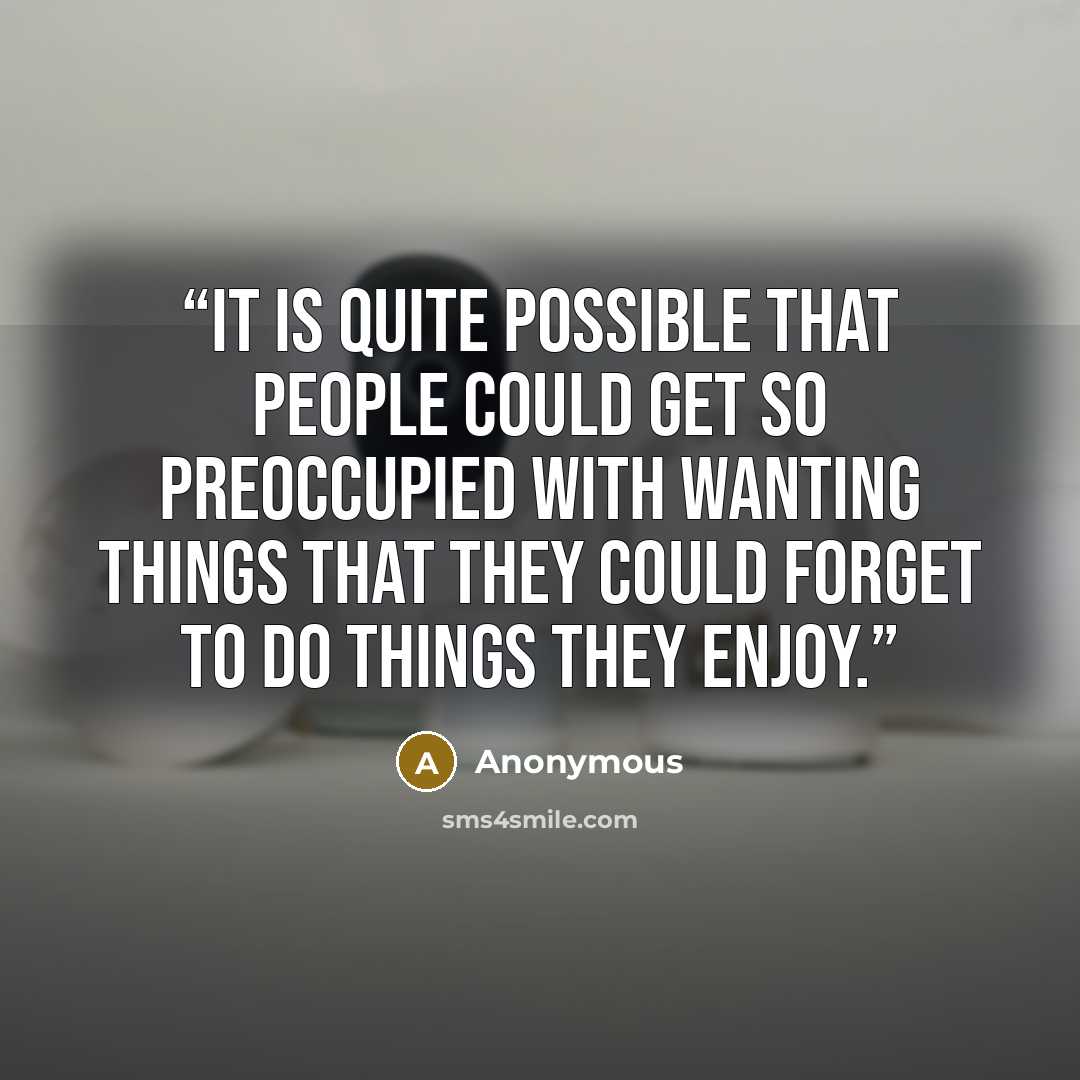 “It is quite possible that people could get so preoccupied with wanting things that they could forget to do things they enjoy.” quote by Anonymous