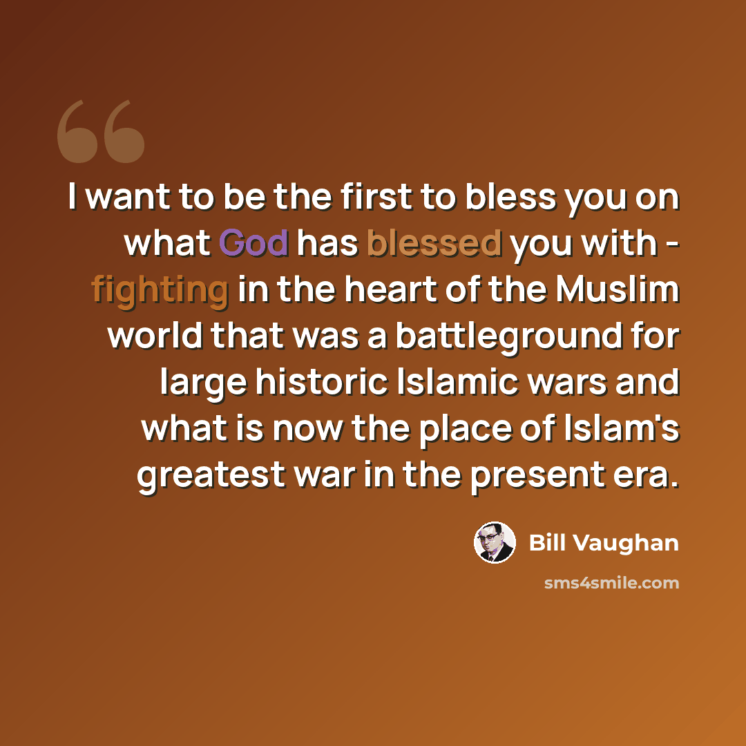 “I want to be the first to bless you on what God has blessed you with - fighting in the heart of the Muslim world that was a battleground for large historic Islamic wars and what is now the place of Islam's greatest war in the present era.” quote by Bill Vaughan