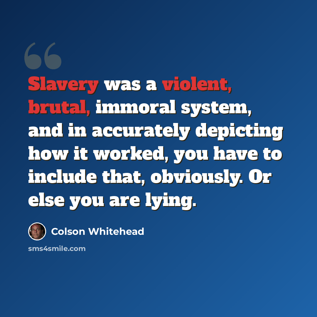 “Slavery was a violent, brutal, immoral system, and in accurately depicting how it worked, you have to include that, obviously. Or else you are lying.” quote by Colson Whitehead