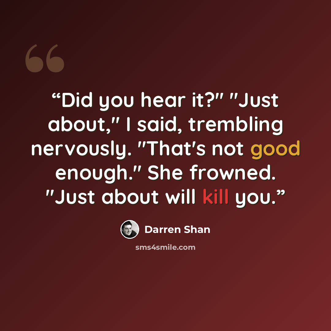 “Did you hear it?" "Just about," I said, trembling nervously. "That's not good enough." She frowned. "Just about will kill you.” quote by Darren Shan