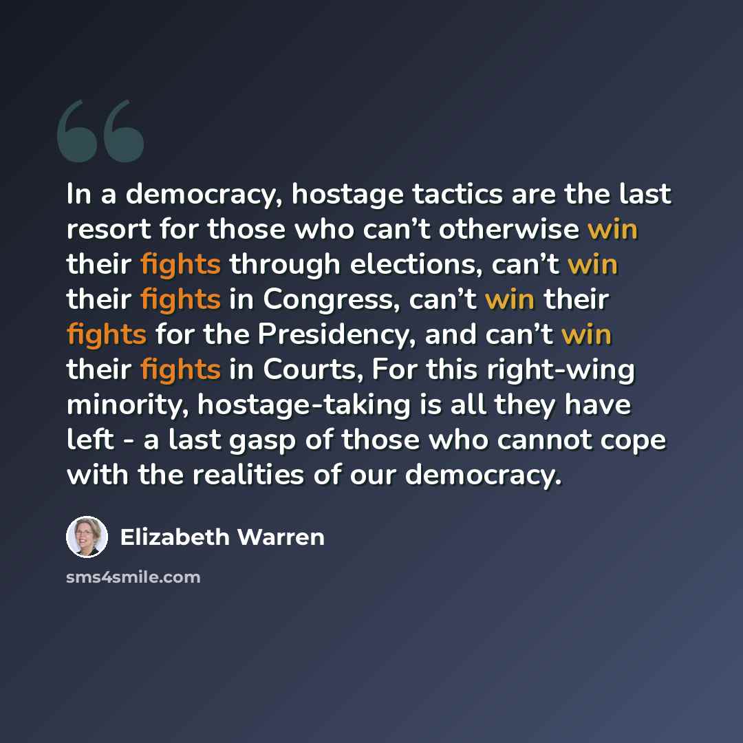 “In a democracy, hostage tactics are the last resort for those who can’t otherwise win their fights through elections, can’t win their fights in Congress, can’t win their fights for the Presidency, and can’t win their fights in Courts, For this right-wing minority, hostage-taking is all they have…” quote by Elizabeth Warren