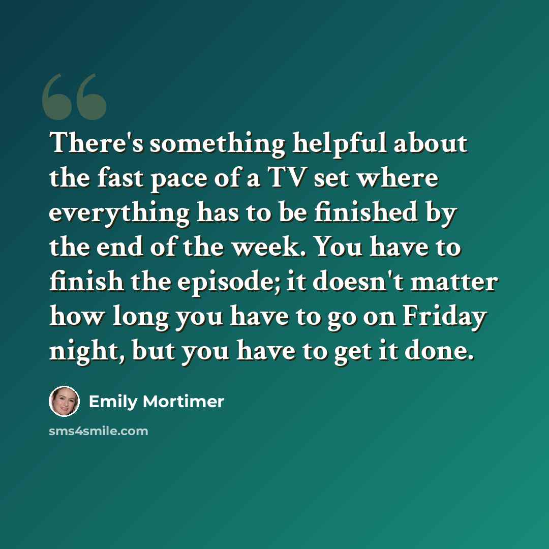 “There's something helpful about the fast pace of a TV set where everything has to be finished by the end of the week. You have to finish the episode; it doesn't matter how long you have to go on Friday night, but you have to get it done.” quote by Emily Mortimer