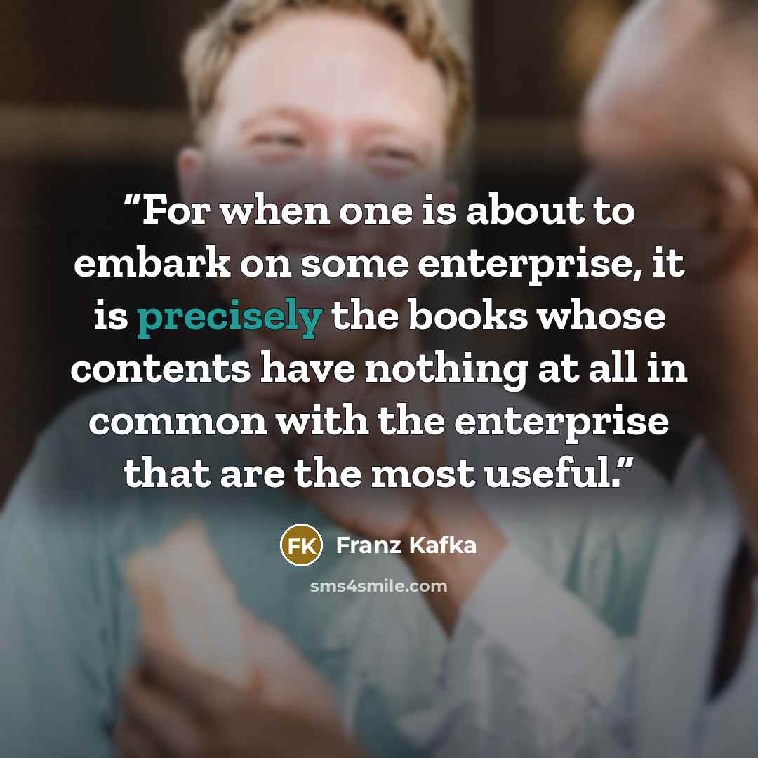 “For when one is about to embark on some enterprise, it is precisely the books whose contents have nothing at all in common with the enterprise that are the most useful.” quote by Franz Kafka