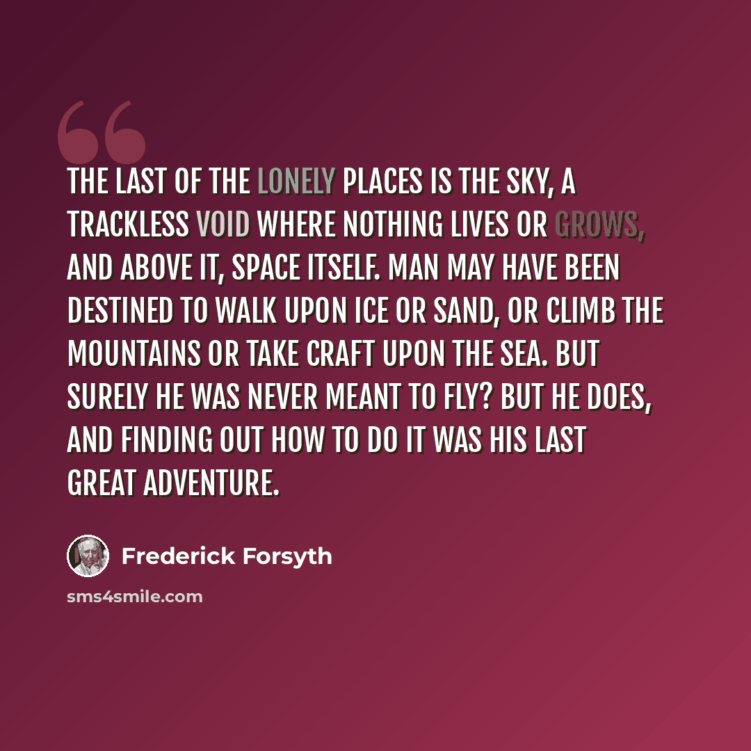 “The last of the lonely places is the sky, a trackless void where nothing lives or grows, and above it, space itself. Man may have been destined to walk upon ice or sand, or climb the mountains or take craft upon the sea. But surely he was never meant to fly? But he does, and finding out how to do…” quote by Frederick Forsyth