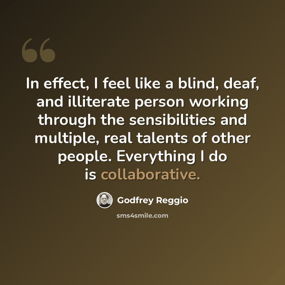 “In effect, I feel like a blind, deaf, and illiterate person working through the sensibilities and multiple, real talents of other people. Everything I do is collaborative.” quote by Godfrey Reggio