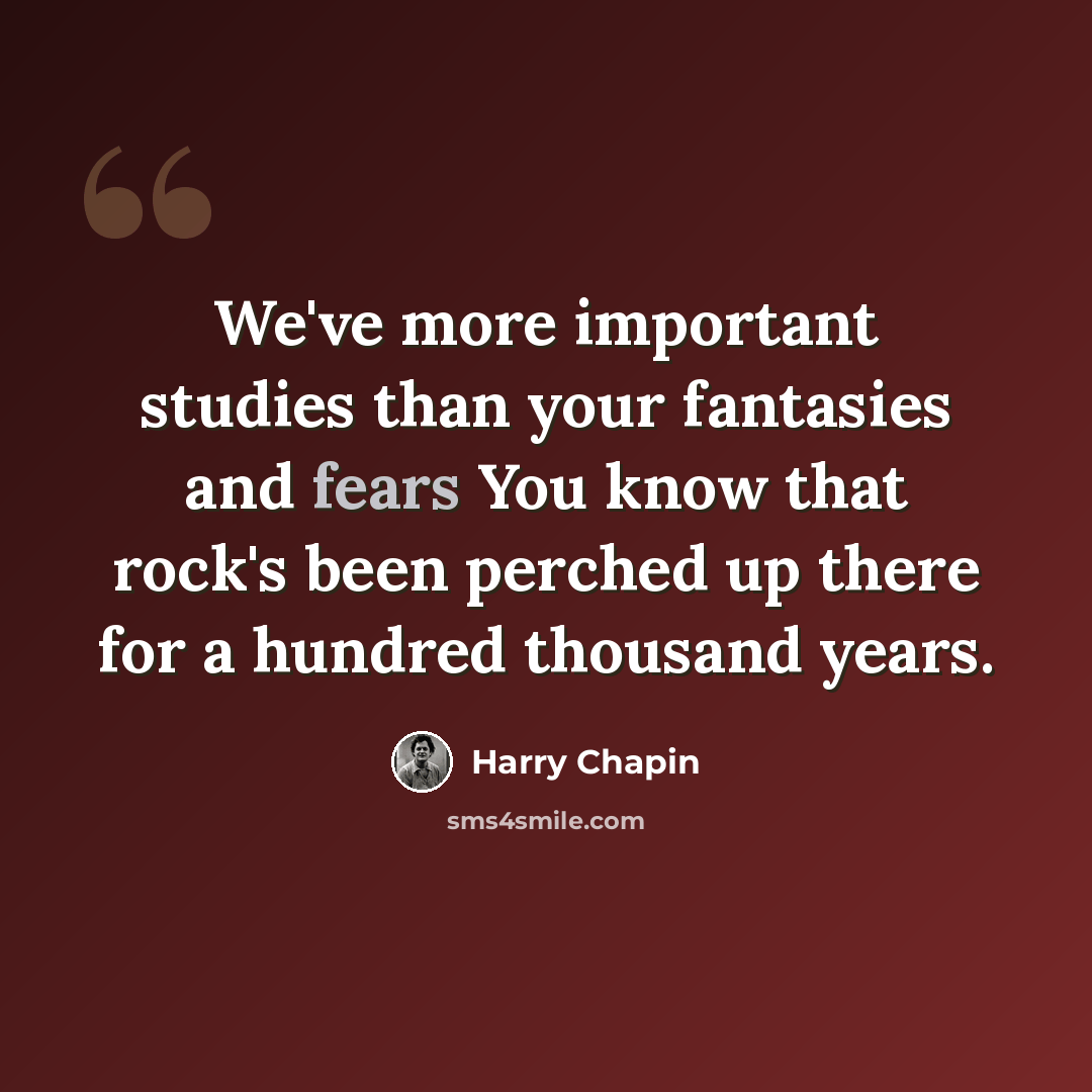“We've more important studies than your fantasies and fears You know that rock's been perched up there for a hundred thousand years.” quote by Harry Chapin