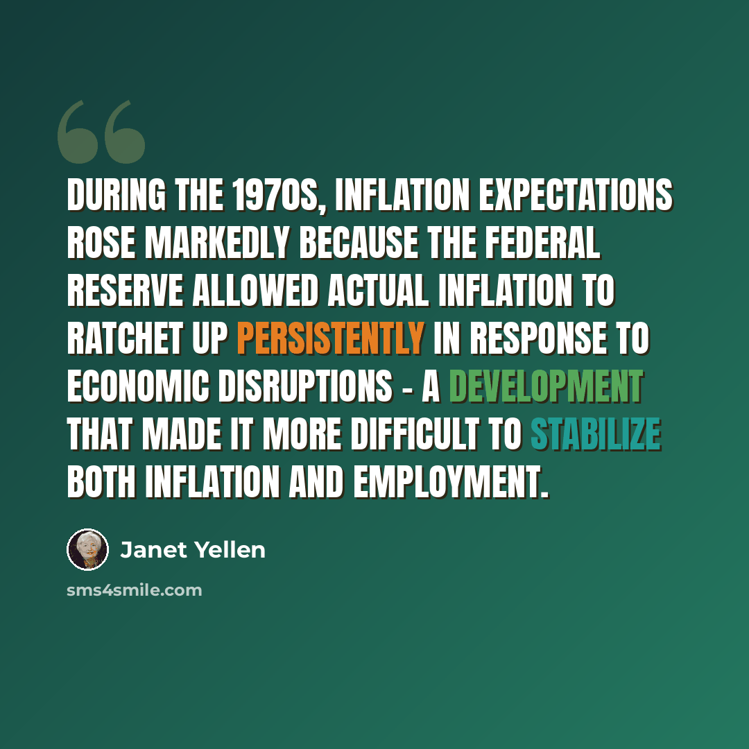 “During the 1970s, inflation expectations rose markedly because the Federal Reserve allowed actual inflation to ratchet up persistently in response to economic disruptions - a development that made it more difficult to stabilize both inflation and employment.” quote by Janet Yellen