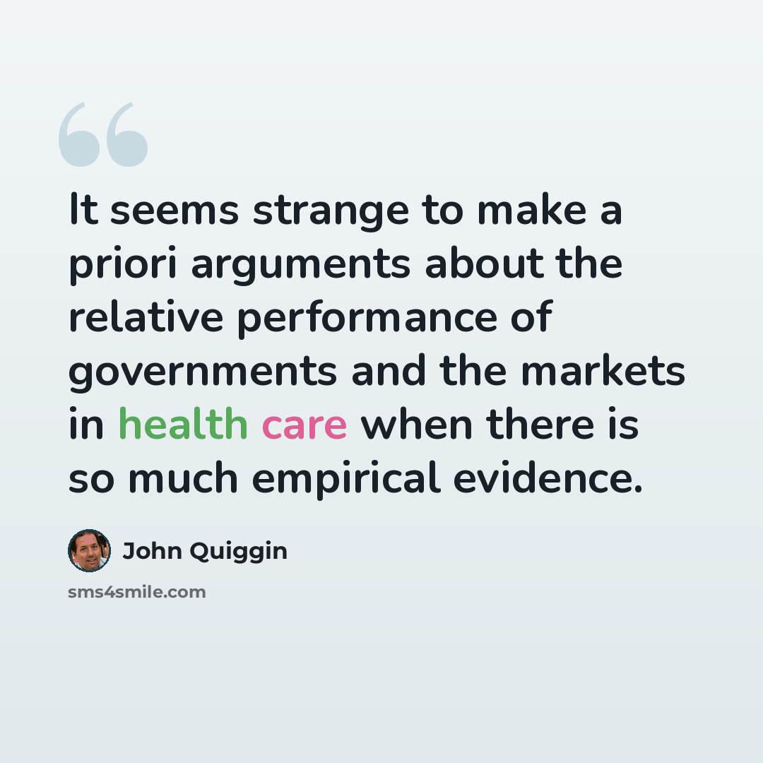 “It seems strange to make a priori arguments about the relative performance of governments and the markets in health care when there is so much empirical evidence.” quote by John Quiggin
