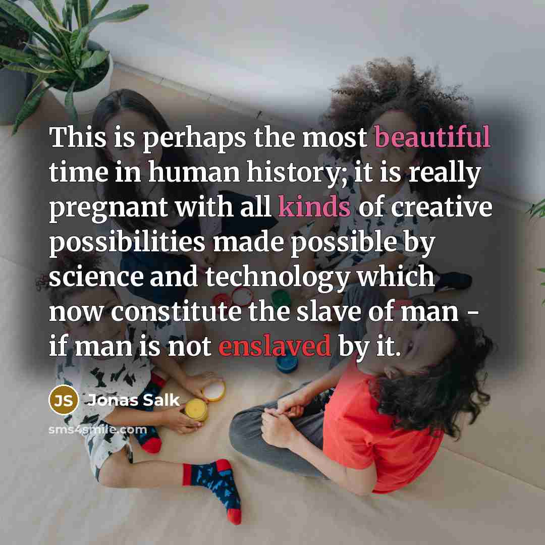 “This is perhaps the most beautiful time in human history; it is really pregnant with all kinds of creative possibilities made possible by science and technology which now constitute the slave of man - if man is not enslaved by it.” quote by Jonas Salk