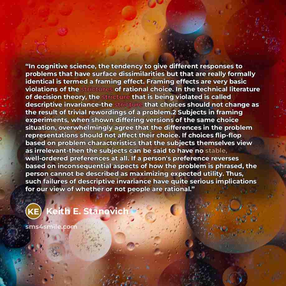 “In cognitive science, the tendency to give different responses to problems that have surface dissimilarities but that are really formally identical is termed a framing effect. Framing effects are very basic violations of the strictures of rational choice. In the technical literature of decision…” quote by Keith E. Stanovich